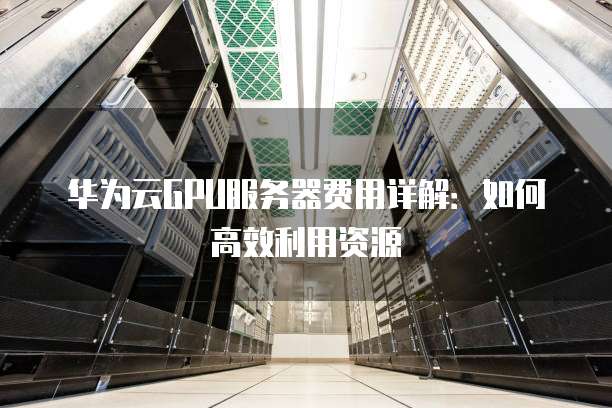 华为云GPU服务器费用详解:如何高效利用资源