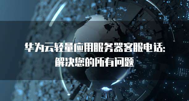 华为云轻量应用服务器客服电话：解决您的所有问题