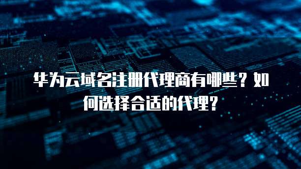 华为云域名注册代理商有哪些?如何选择合适的代理?