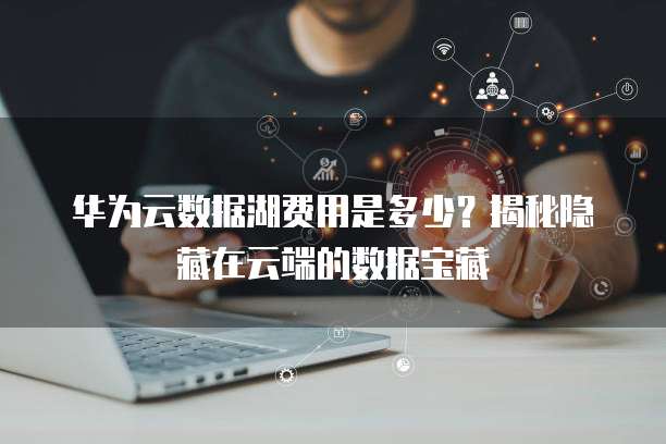华为云数据湖费用是多少?揭秘隐藏在云端的数据宝藏