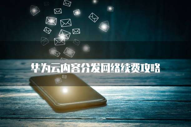 华为云内容分发网络续费攻略
