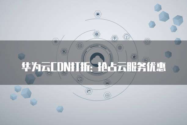 华为云CDN打折: 抢占云服务优惠