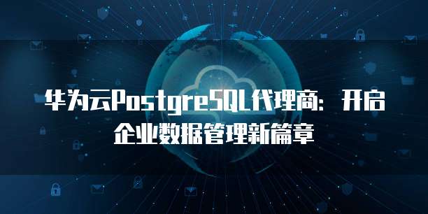 华为云PostgreSQL代理商:开启企业数据管理新篇章