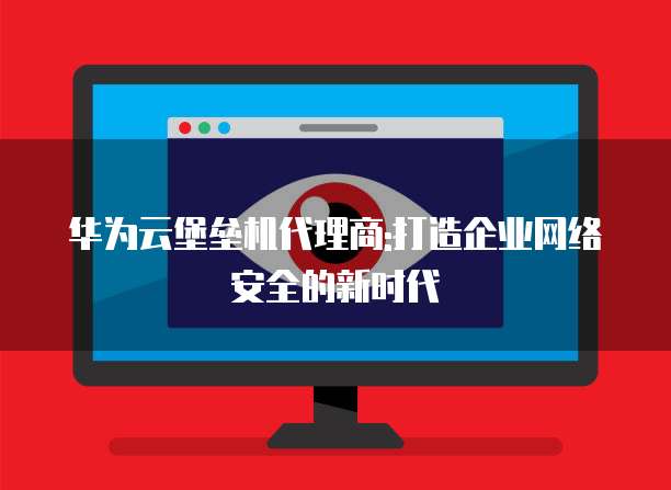 华为云堡垒机代理商:打造企业网络安全的新时代