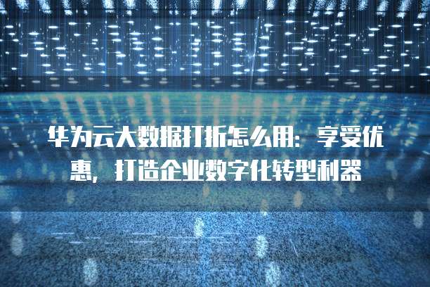 华为云大数据打折怎么用:享受优惠,打造企业数字化转型利器