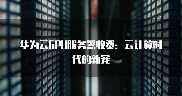 华为云GPU服务器收费:云计算时代的新宠