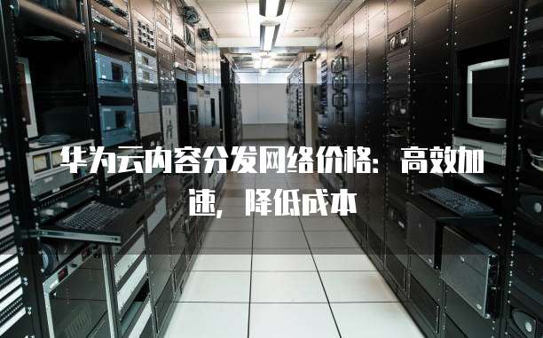 华为云内容分发网络价格:高效加速,降低成本