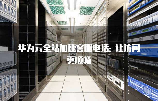 华为云全站加速客服电话: 让访问更顺畅