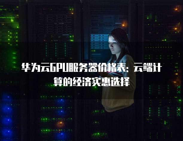 华为云GPU服务器价格表: 云端计算的经济实惠选择