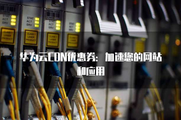 华为云CDN优惠券:加速您的网站和应用
