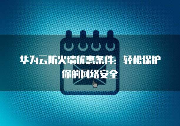 华为云防火墙优惠条件:轻松保护你的网络安全