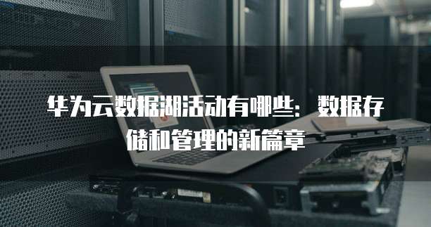 华为云数据湖活动有哪些:数据存储和管理的新篇章
