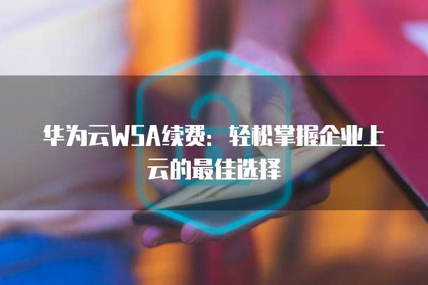 华为云WSA续费:轻松掌握企业上云的最佳选择