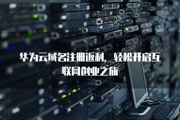华为云域名注册返利,轻松开启互联网创业之旅