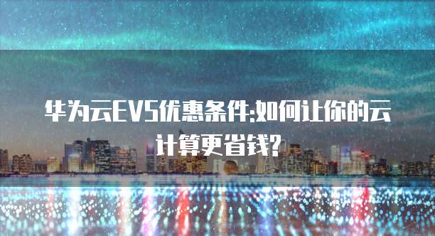 华为云EVS优惠条件:如何让你的云计算更省钱?