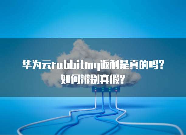 华为云rabbitmq返利是真的吗？如何辨别真假？