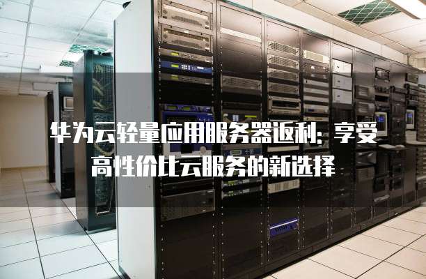 华为云轻量应用服务器返利: 享受高性价比云服务的新选择