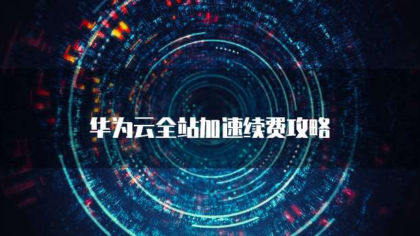 华为云全站加速续费攻略