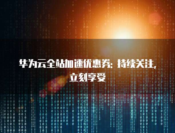 华为云全站加速优惠券: 持续关注, 立刻享受