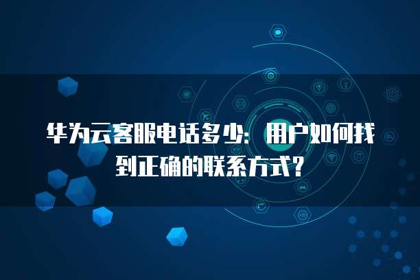 华为云客服电话多少:用户如何找到正确的联系方式?