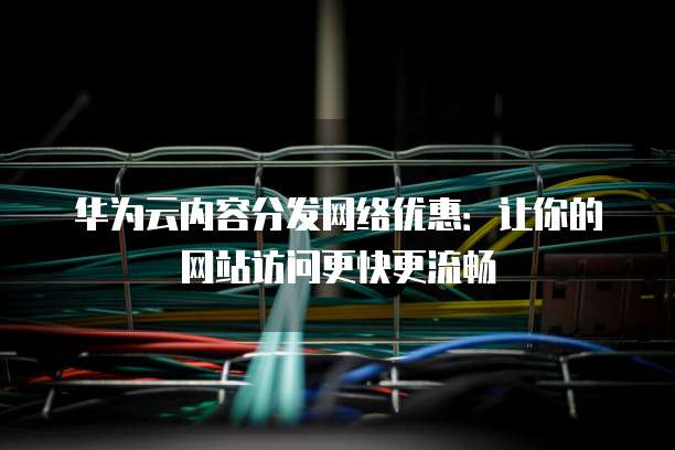 华为云内容分发网络优惠:让你的网站访问更快更流畅