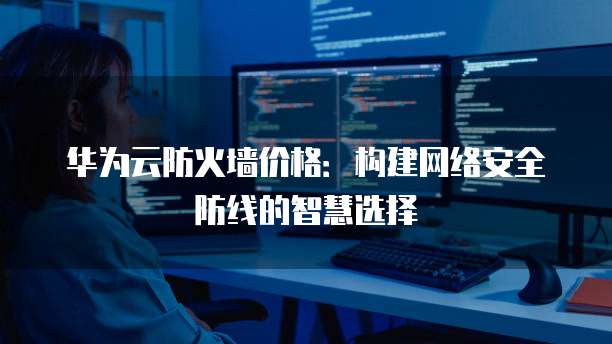 华为云防火墙价格:构建网络安全防线的智慧选择
