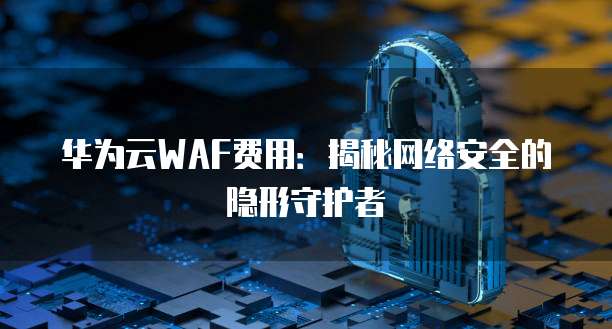 华为云WAF费用:揭秘网络安全的隐形守护者