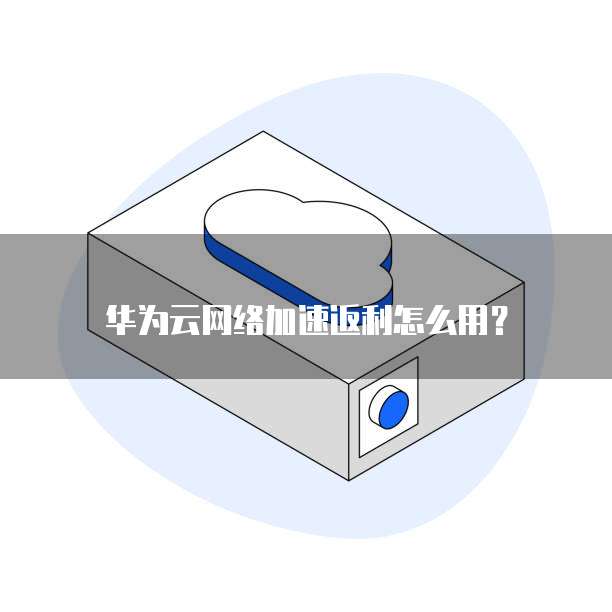 华为云网络加速返利怎么用?