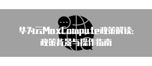 华为云MaxCompute政策解读:政策背景与操作指南