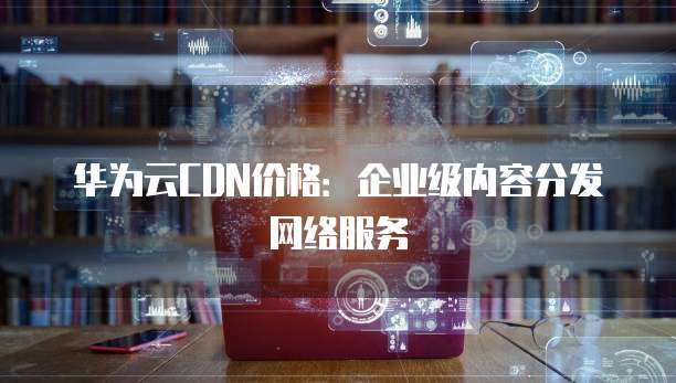 华为云CDN价格:企业级内容分发网络服务