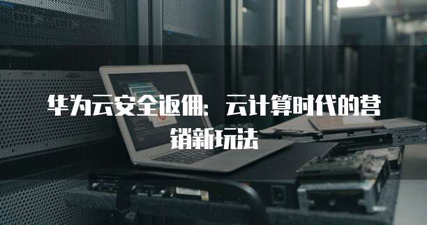华为云安全返佣:云计算时代的营销新玩法