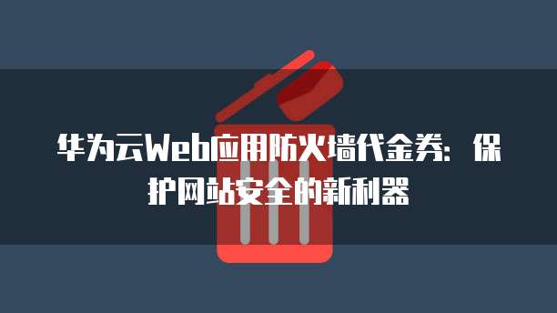 华为云Web应用防火墙代金券:保护网站安全的新利器