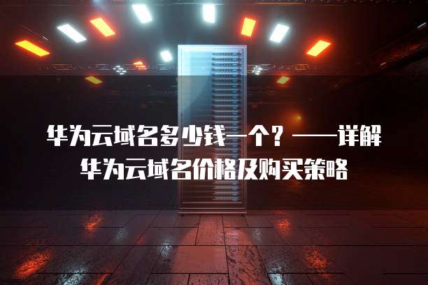 华为云域名多少钱一个?——详解华为云域名价格及购买策略