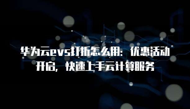 华为云evs打折怎么用:优惠活动开启,快速上手云计算服务