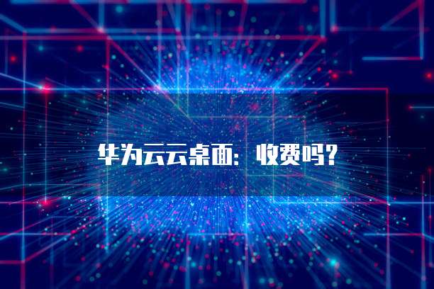 华为云云桌面:收费吗?