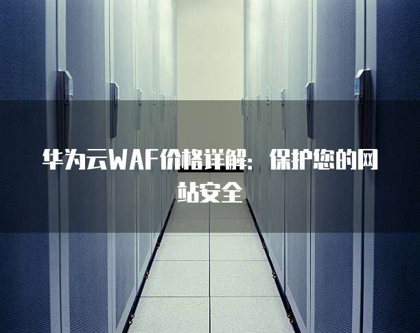 华为云WAF价格详解:保护您的网站安全