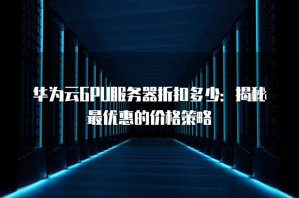 华为云GPU服务器折扣多少:揭秘最优惠的价格策略