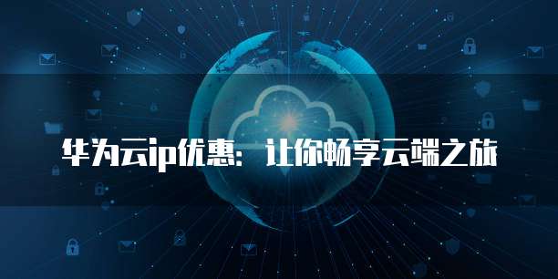 华为云ip优惠:让你畅享云端之旅