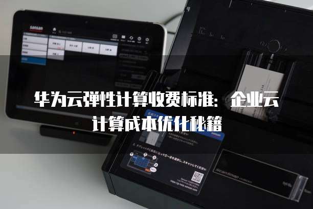 华为云弹性计算收费标准：企业云计算成本优化秘籍