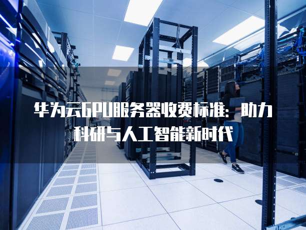 华为云GPU服务器收费标准:助力科研与人工智能新时代