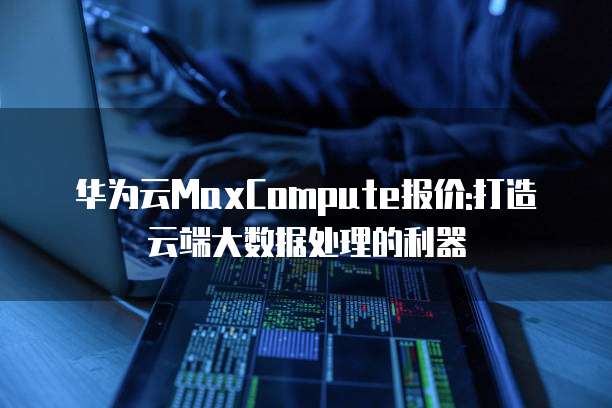 华为云MaxCompute报价:打造云端大数据处理的利器