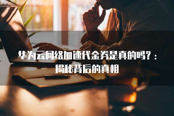 华为云网络加速代金券是真的吗?:揭秘背后的真相