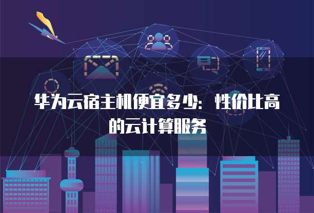 华为云宿主机便宜多少:性价比高的云计算服务