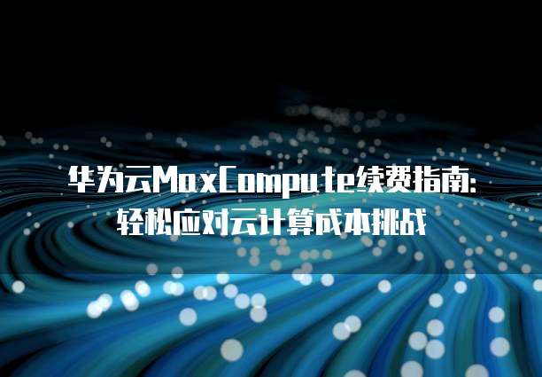 华为云MaxCompute续费指南:轻松应对云计算成本挑战