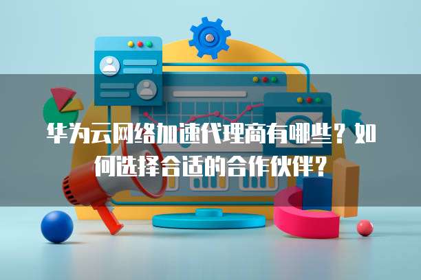 华为云网络加速代理商有哪些?如何选择合适的合作伙伴?