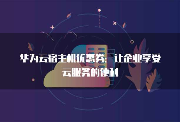 华为云宿主机优惠券:让企业享受云服务的便利