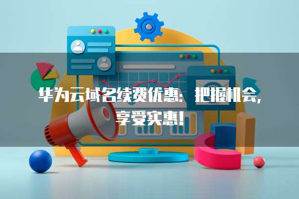 华为云域名续费优惠：把握机会，享受实惠！