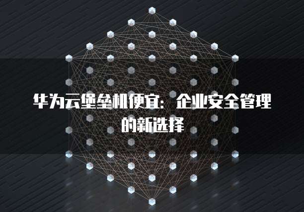 华为云堡垒机便宜:企业安全管理的新选择
