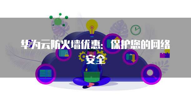 华为云防火墙优惠:保护您的网络安全