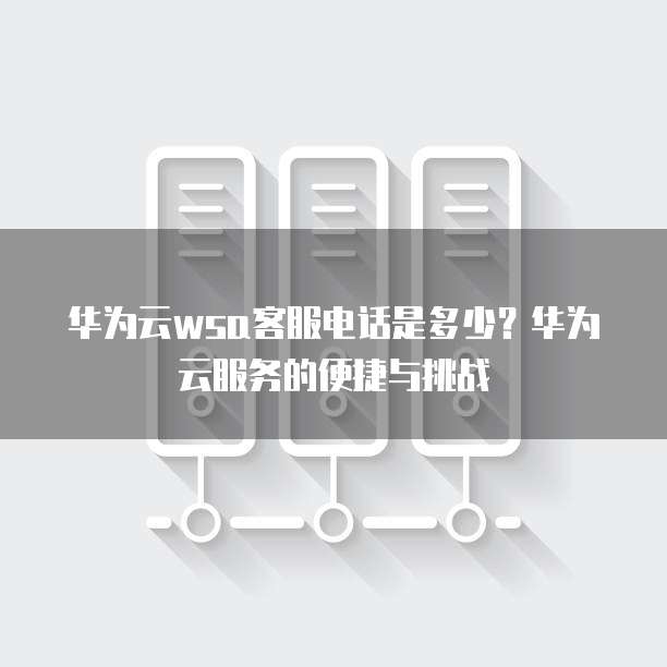 华为云wsa客服电话是多少?华为云服务的便捷与挑战